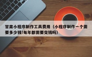 宁德甘肃小程序制作工具费用（小程序制作一个需要多少钱!每年都需要交钱吗）