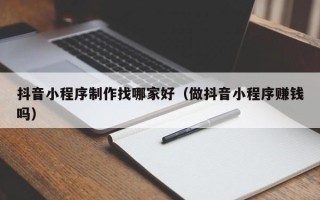宁德抖音小程序制作找哪家好（做抖音小程序赚钱吗）