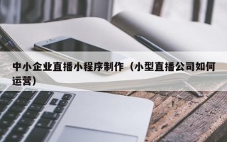 宁德中小企业直播小程序制作（小型直播公司如何运营）