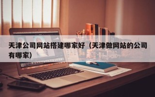 宁德天津公司网站搭建哪家好（天津做网站的公司有哪家）