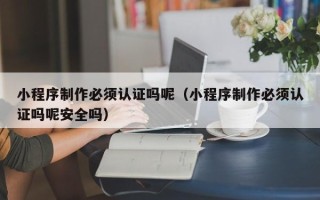 宁德小程序制作必须认证吗呢（小程序制作必须认证吗呢安全吗）