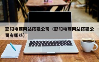 宁德彭阳电商网站搭建公司（彭阳电商网站搭建公司有哪些）