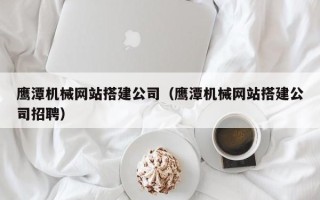宁德鹰潭机械网站搭建公司（鹰潭机械网站搭建公司招聘）
