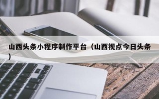 宁德山西头条小程序制作平台（山西视点今日头条）